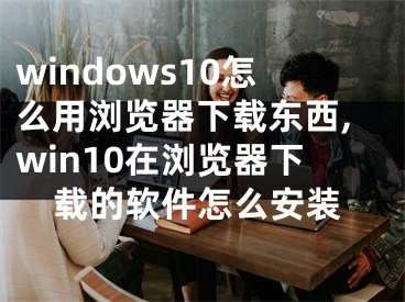 windows10怎么用浏览器下载东西,win10在浏览器下载的软件怎么安装