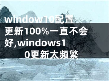 window10配置更新100%一直不会好,windows10更新太频繁
