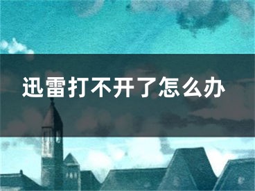 迅雷打不开了怎么办