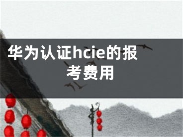 华为认证hcie的报考费用
