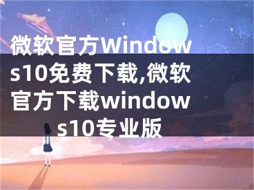 微软官方Windows10免费下载,微软官方下载windows10专业版
