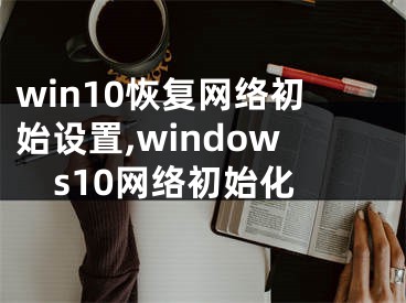 win10恢复网络初始设置,windows10网络初始化