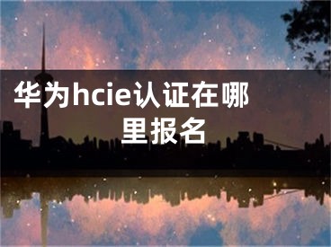 华为hcie认证在哪里报名