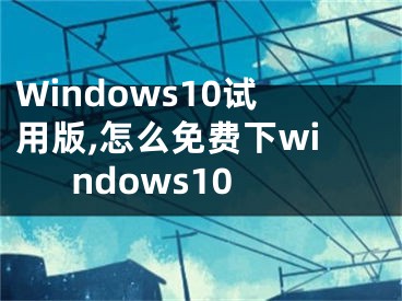 Windows10试用版,怎么免费下windows10