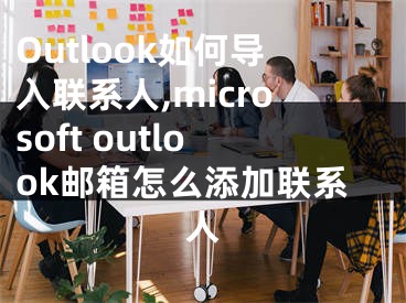 Outlook如何导入联系人,microsoft outlook邮箱怎么添加联系人