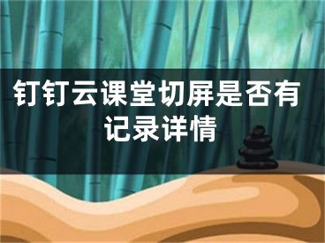 钉钉云课堂切屏是否有记录详情