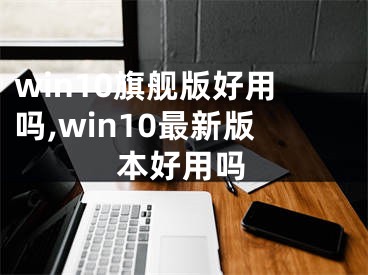 win10旗舰版好用吗,win10最新版本好用吗