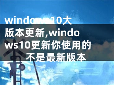windows10大版本更新,windows10更新你使用的不是最新版本