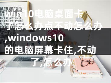 win10电脑桌面卡了怎么办点不动怎么办,windows10的电脑屏幕卡住,不动了,怎么办