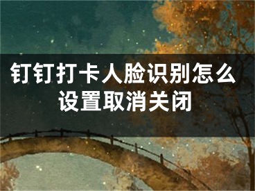 钉钉打卡人脸识别怎么设置取消关闭