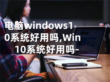 电脑windows10系统好用吗,Win10系统好用吗-