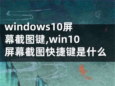 windows10屏幕截图键,win10屏幕截图快捷键是什么