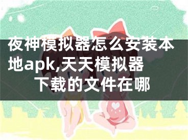 夜神模拟器怎么安装本地apk,天天模拟器下载的文件在哪