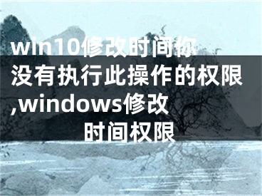 win10修改时间你没有执行此操作的权限,windows修改时间权限