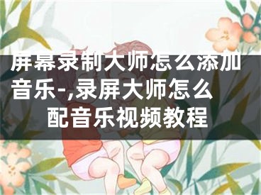 屏幕录制大师怎么添加音乐-,录屏大师怎么配音乐视频教程