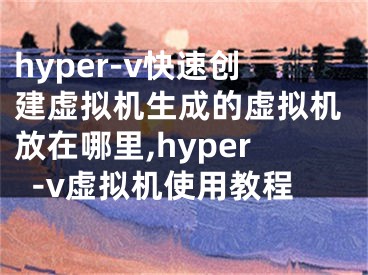 hyper-v快速创建虚拟机生成的虚拟机放在哪里,hyper-v虚拟机使用教程
