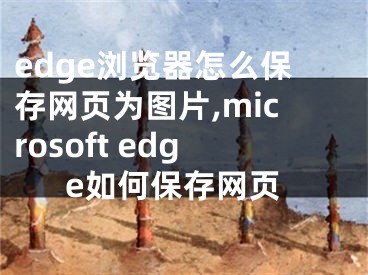 edge浏览器怎么保存网页为图片,microsoft edge如何保存网页
