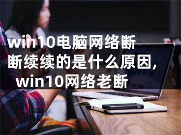 win10电脑网络断断续续的是什么原因,win10网络老断