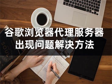 谷歌浏览器代理服务器出现问题解决方法