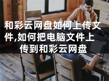 和彩云网盘如何上传文件,如何把电脑文件上传到和彩云网盘