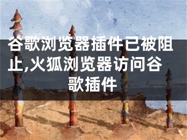 谷歌浏览器插件已被阻止,火狐浏览器访问谷歌插件