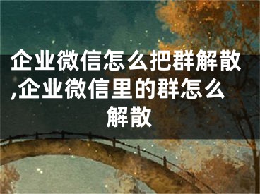 企业微信怎么把群解散,企业微信里的群怎么解散