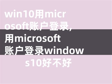 win10用microsoft账户登录,用microsoft账户登录windows10好不好