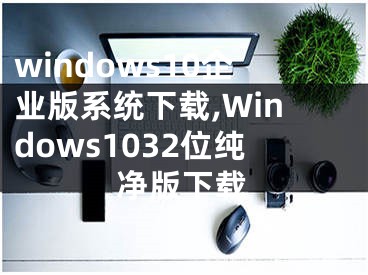 windows10企业版系统下载,Windows1032位纯净版下载