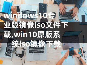 windows10专业版镜像iso文件下载,win10原版系统iso镜像下载