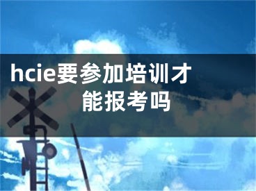 hcie要参加培训才能报考吗