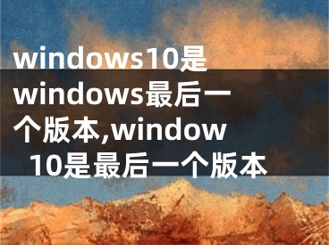 windows10是windows最后一个版本,window10是最后一个版本