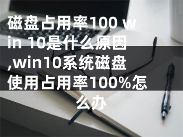 磁盘占用率100 win 10是什么原因,win10系统磁盘使用占用率100%怎么办