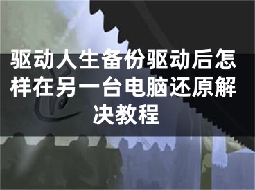 驱动人生备份驱动后怎样在另一台电脑还原解决教程