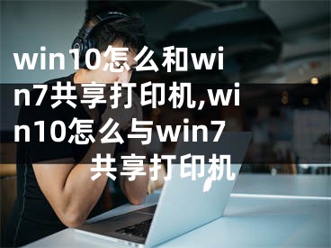 win10怎么和win7共享打印机,win10怎么与win7共享打印机