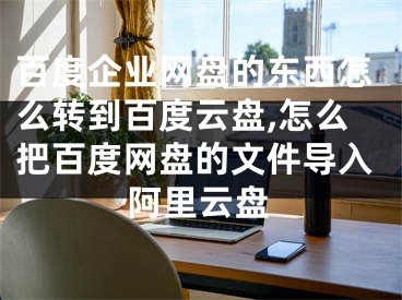 百度企业网盘的东西怎么转到百度云盘,怎么把百度网盘的文件导入阿里云盘