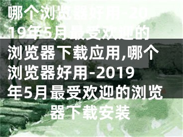 哪个浏览器好用-2019年5月最受欢迎的浏览器下载应用,哪个浏览器好用-2019年5月最受欢迎的浏览器下载安装