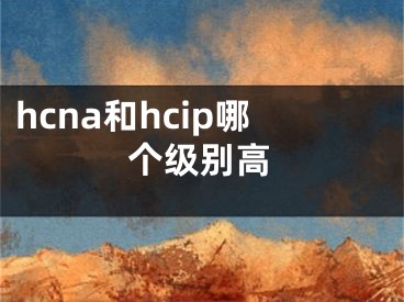 hcna和hcip哪个级别高