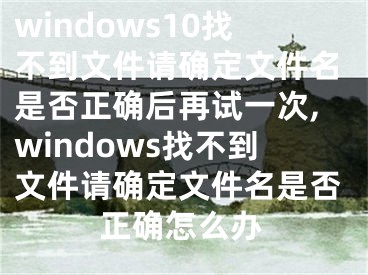 windows10找不到文件请确定文件名是否正确后再试一次,windows找不到文件请确定文件名是否正确怎么办
