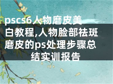 pscs6人物磨皮美白教程,人物脸部祛斑磨皮的ps处理步骤总结实训报告