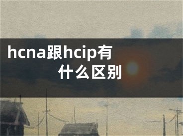 hcna跟hcip有什么区别