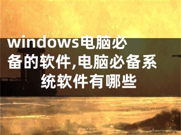 windows电脑必备的软件,电脑必备系统软件有哪些