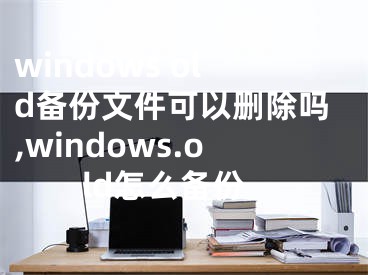 windows old备份文件可以删除吗,windows.old怎么备份