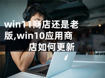 win11商店还是老版,win10应用商店如何更新