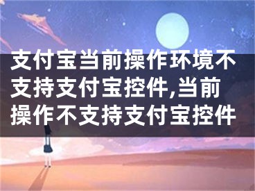 支付宝当前操作环境不支持支付宝控件,当前操作不支持支付宝控件