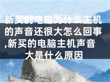 新买的电脑为什么主机的声音还很大怎么回事,新买的电脑主机声音大是什么原因