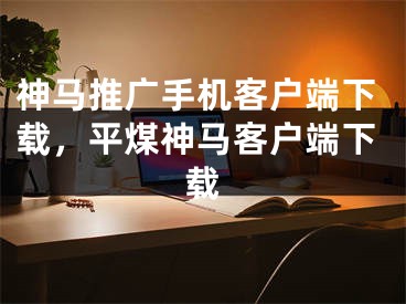 神马推广手机客户端下载，平煤神马客户端下载