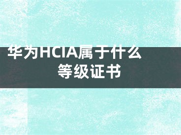 华为HCIA属于什么等级证书