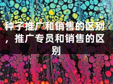 种子推广和销售的区别，推广专员和销售的区别