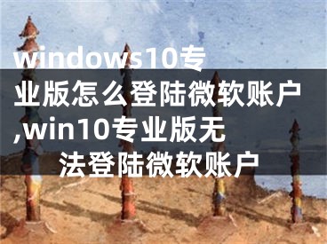 windows10专业版怎么登陆微软账户,win10专业版无法登陆微软账户