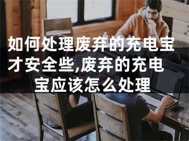 如何处理废弃的充电宝才安全些,废弃的充电宝应该怎么处理